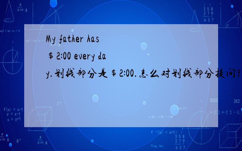 My father has $2:00 every day.划线部分是$2:00.怎么对划线部分提问?