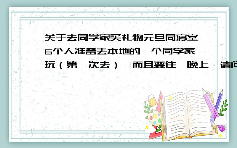 关于去同学家买礼物元旦同寝室6个人准备去本地的一个同学家玩（第一次去）,而且要住一晚上,请问我们应该买点什么礼物,她家就