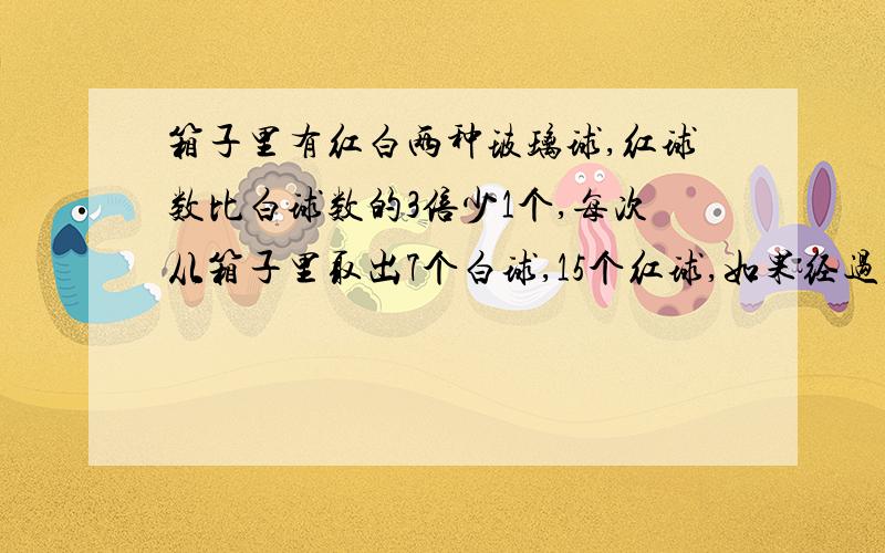 箱子里有红白两种玻璃球,红球数比白球数的3倍少1个,每次从箱子里取出7个白球,15个红球,如果经过若干次后,箱子里剩下3