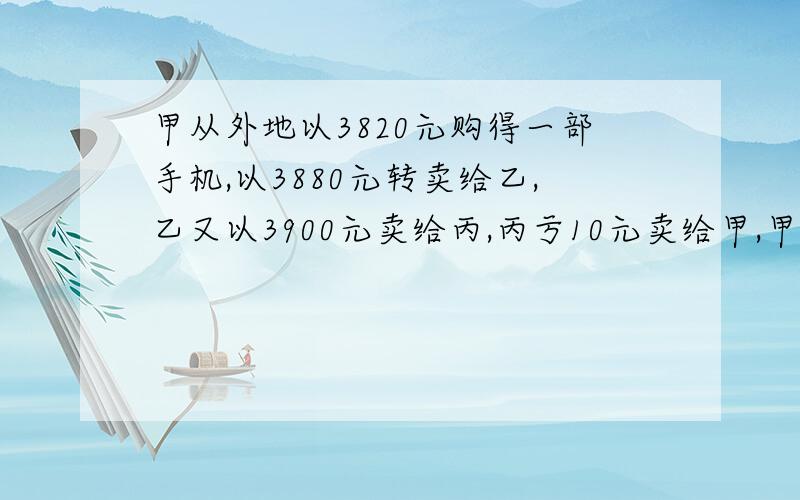 甲从外地以3820元购得一部手机,以3880元转卖给乙,乙又以3900元卖给丙,丙亏10元卖给甲,甲以丙卖给他的价格为基