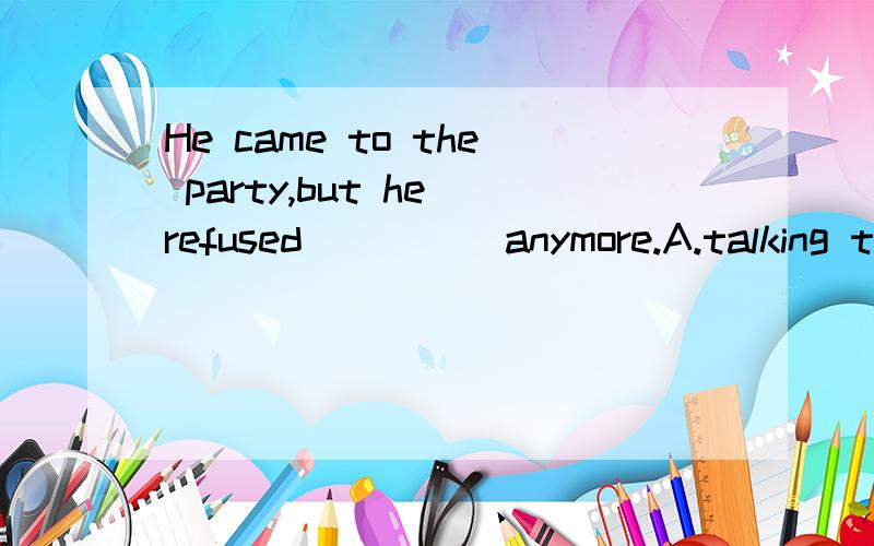 He came to the party,but he refused ____ anymore.A.talking t