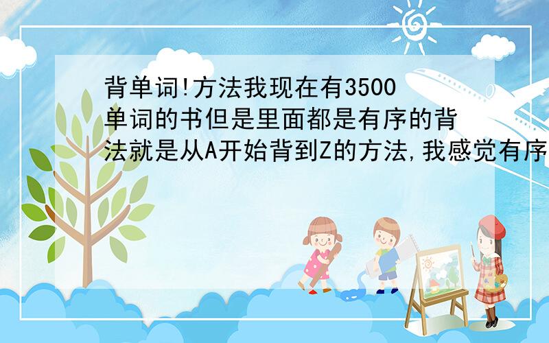 背单词!方法我现在有3500单词的书但是里面都是有序的背法就是从A开始背到Z的方法,我感觉有序和乱序哪个好?就是单词能记