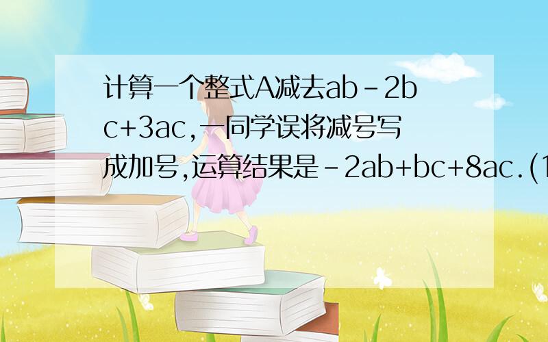 计算一个整式A减去ab-2bc+3ac,一同学误将减号写成加号,运算结果是-2ab+bc+8ac.(1)求整式A （2）