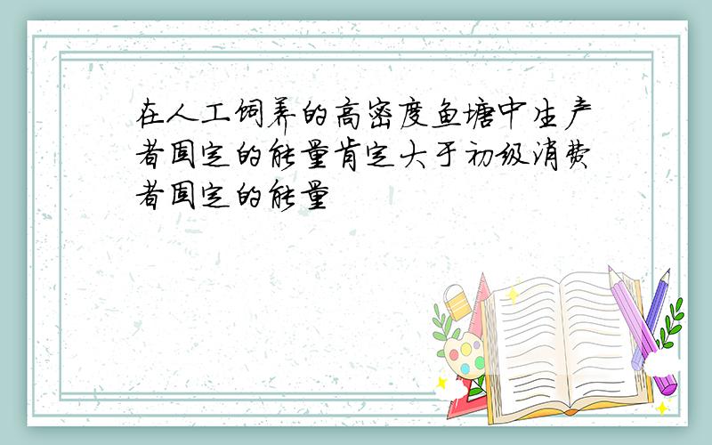 在人工饲养的高密度鱼塘中生产者固定的能量肯定大于初级消费者固定的能量