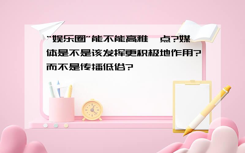 “娱乐圈”能不能高雅一点?媒体是不是该发挥更积极地作用?而不是传播低俗?