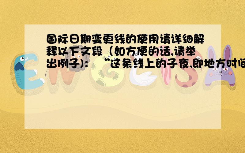 国际日期变更线的使用请详细解释以下文段（如方便的话,请举出例子)： “这条线上的子夜,即地方时间零点,为日期的分界时间.