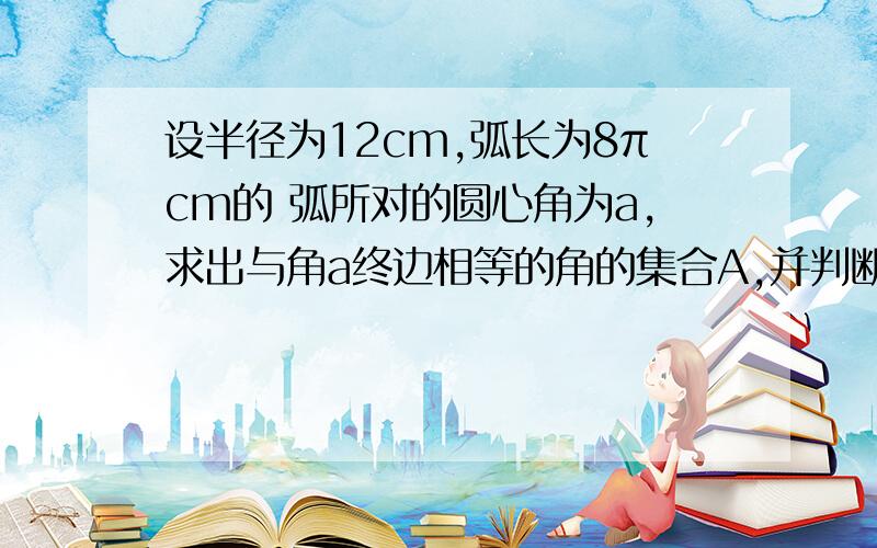 设半径为12cm,弧长为8πcm的 弧所对的圆心角为a,求出与角a终边相等的角的集合A,并判断集合A是否是集合B的子集