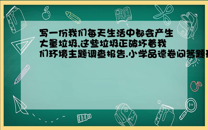 写一份我们每天生活中都会产生大量垃圾,这些垃圾正破坏着我们环境主题调查报告.小学品德卷问答题形式