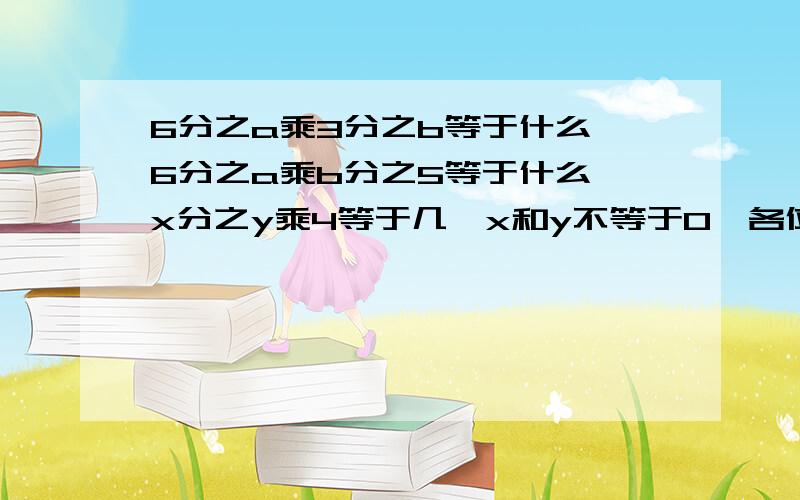 6分之a乘3分之b等于什么,6分之a乘b分之5等于什么,x分之y乘4等于几【x和y不等于0】各位姐姐哥哥,