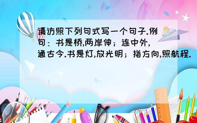 请访照下列句式写一个句子.例句：书是桥,两岸伸；连中外,通古今.书是灯,放光明；指方向,照航程.