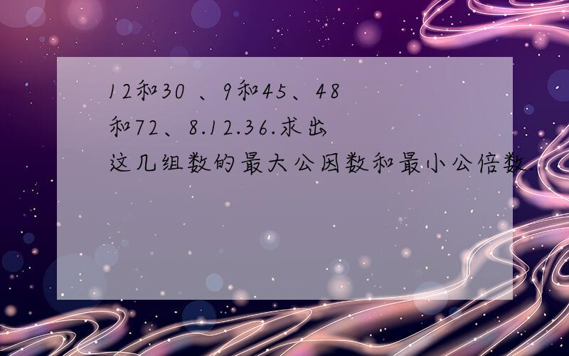 12和30 、9和45、48和72、8.12.36.求出这几组数的最大公因数和最小公倍数.