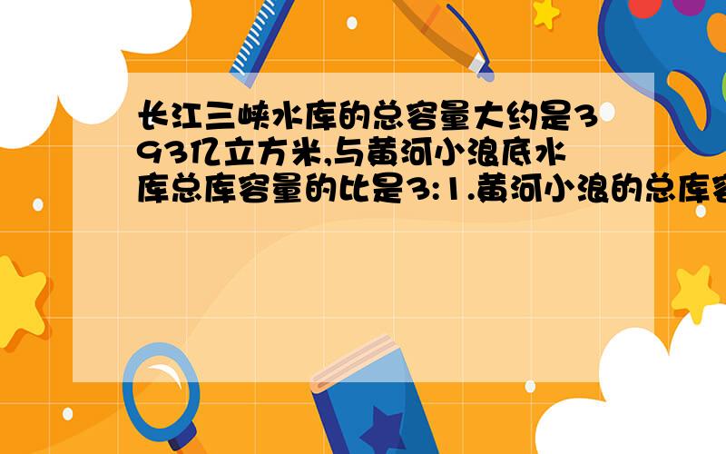 长江三峡水库的总容量大约是393亿立方米,与黄河小浪底水库总库容量的比是3:1.黄河小浪的总库容量大约是多少亿立方米?