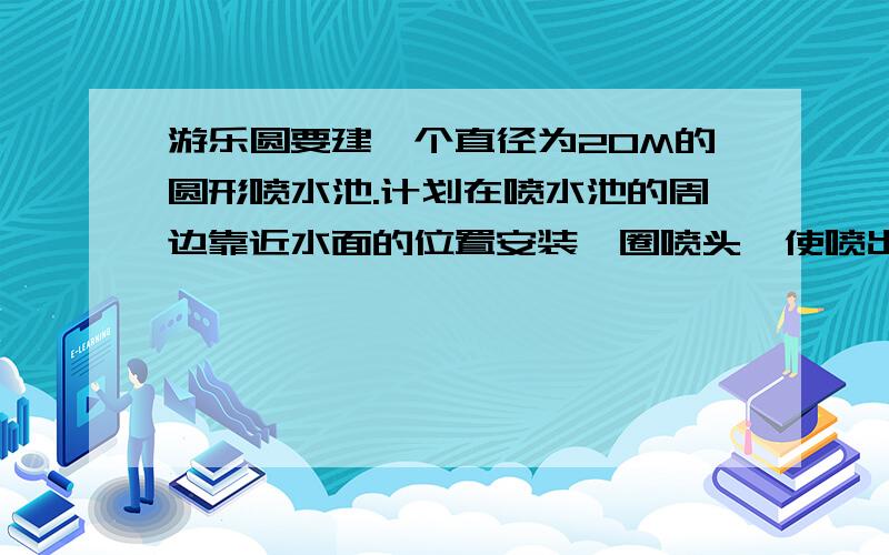 游乐圆要建一个直径为20M的圆形喷水池.计划在喷水池的周边靠近水面的位置安装一圈喷头,使喷出的水柱在离池中心4M到达最高