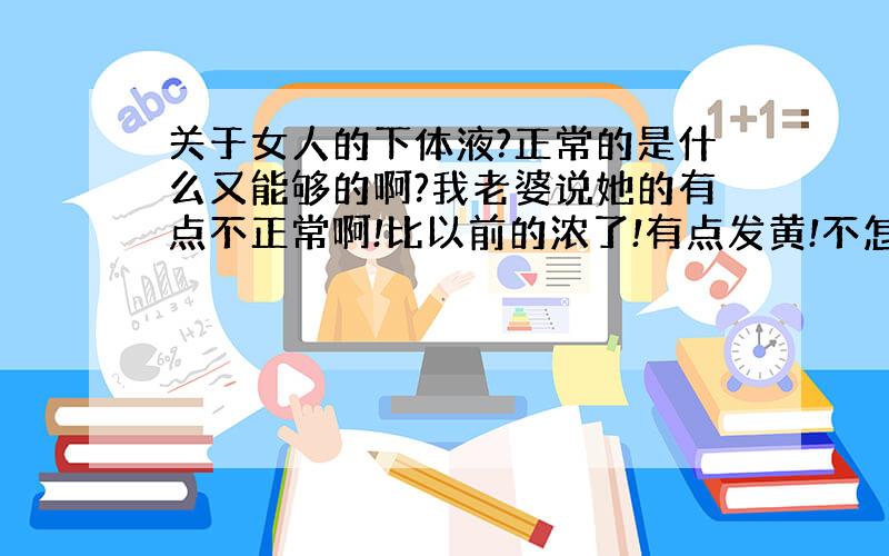 关于女人的下体液?正常的是什么又能够的啊?我老婆说她的有点不正常啊!比以前的浓了!有点发黄!不怎么稠,也不怎么粘,也不滑