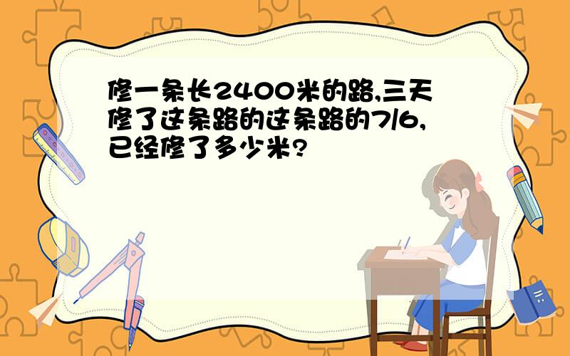 修一条长2400米的路,三天修了这条路的这条路的7/6,已经修了多少米?