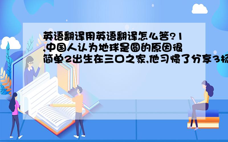 英语翻译用英语翻译怎么答?1,中国人认为地球是圆的原因很简单2出生在三口之家,他习惯了分享3杨老师的教学方法不同于我初中