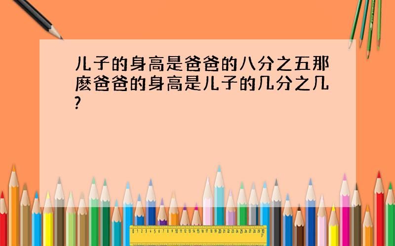 儿子的身高是爸爸的八分之五那麽爸爸的身高是儿子的几分之几?