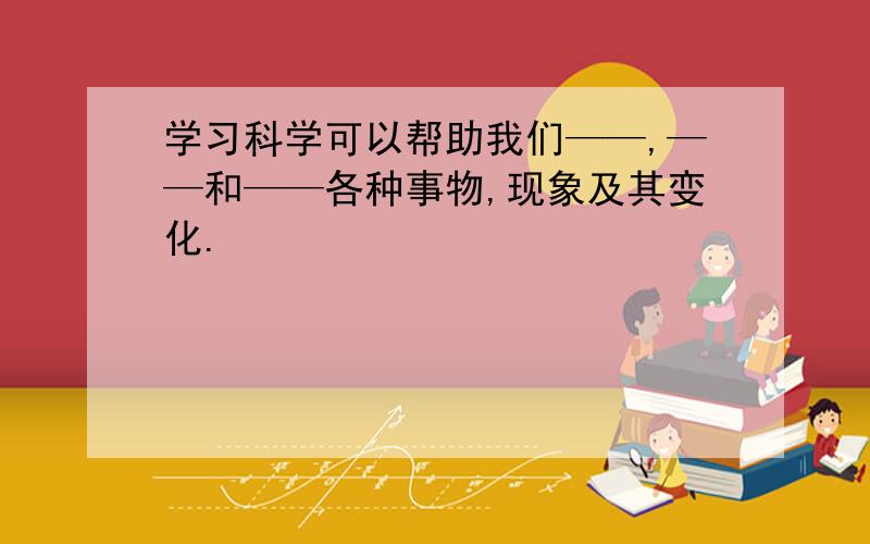 学习科学可以帮助我们——,——和——各种事物,现象及其变化.