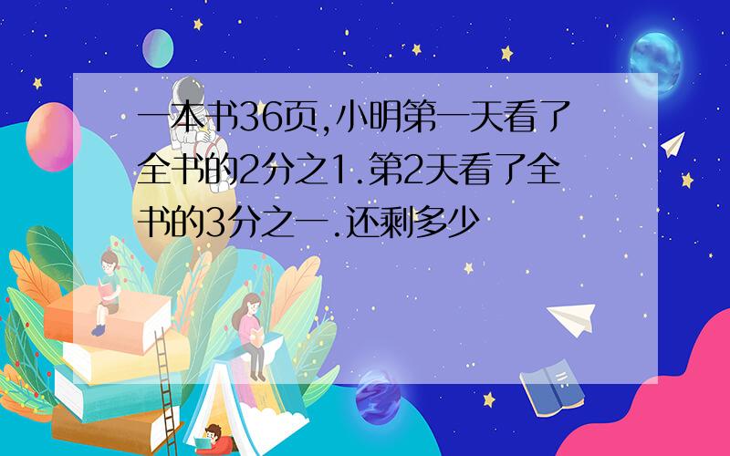 一本书36页,小明第一天看了全书的2分之1.第2天看了全书的3分之一.还剩多少