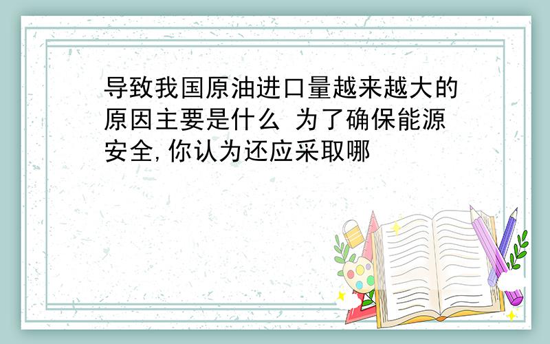 导致我国原油进口量越来越大的原因主要是什么 为了确保能源安全,你认为还应采取哪