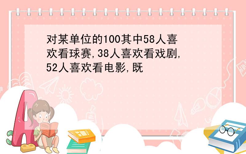 对某单位的100其中58人喜欢看球赛,38人喜欢看戏剧,52人喜欢看电影,既