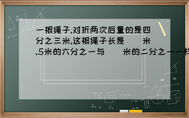 一根绳子,对折两次后量的是四分之三米,这根绳子长是()米.5米的六分之一与（）米的二分之一一样长.