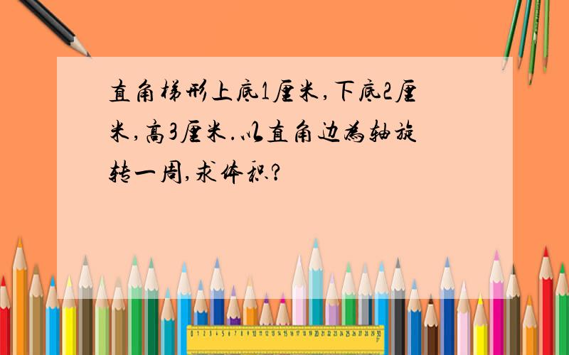 直角梯形上底1厘米,下底2厘米,高3厘米.以直角边为轴旋转一周,求体积?