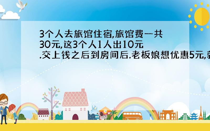 3个人去旅馆住宿,旅馆费一共30元,这3个人1人出10元.交上钱之后到房间后.老板娘想优惠5元,就把这5元给店里的伙计让