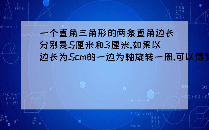 一个直角三角形的两条直角边长分别是5厘米和3厘米.如果以边长为5cm的一边为轴旋转一周,可以得到一个圆