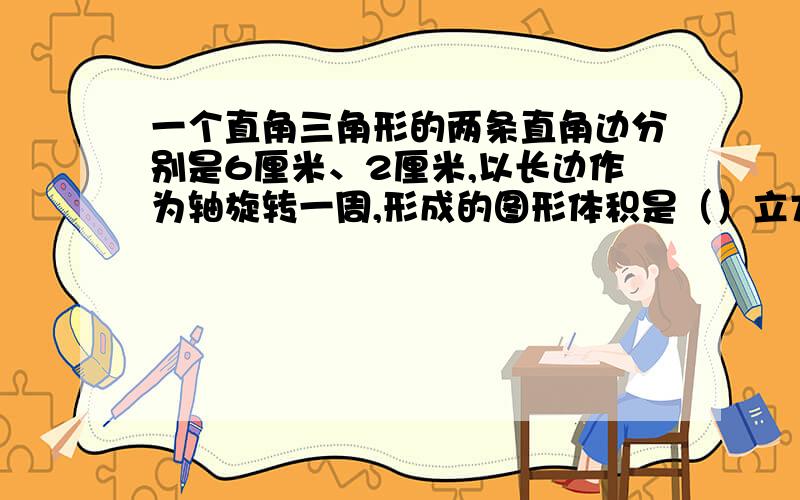 一个直角三角形的两条直角边分别是6厘米、2厘米,以长边作为轴旋转一周,形成的图形体积是（）立方厘米.