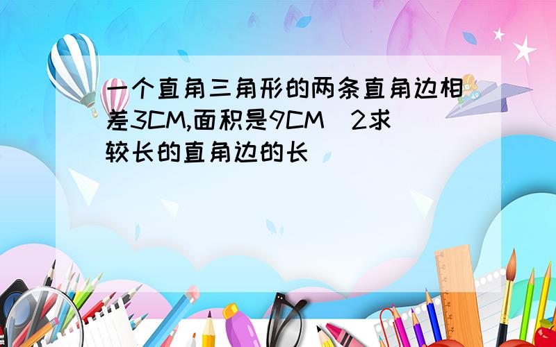 一个直角三角形的两条直角边相差3CM,面积是9CM^2求较长的直角边的长