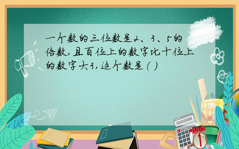 一个数的三位数是2、3、5的倍数,且百位上的数字比十位上的数字大3,这个数是（ ）