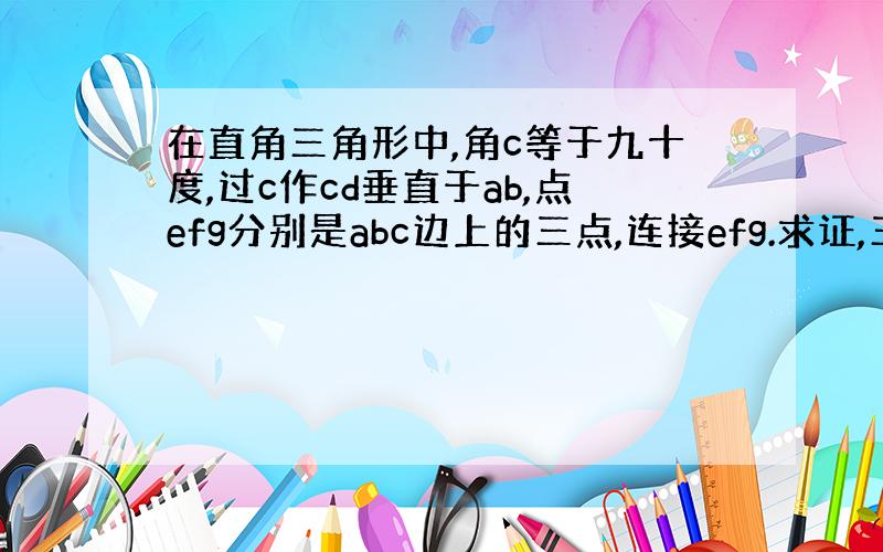 在直角三角形中,角c等于九十度,过c作cd垂直于ab,点efg分别是abc边上的三点,连接efg.求证,三角形efg的周