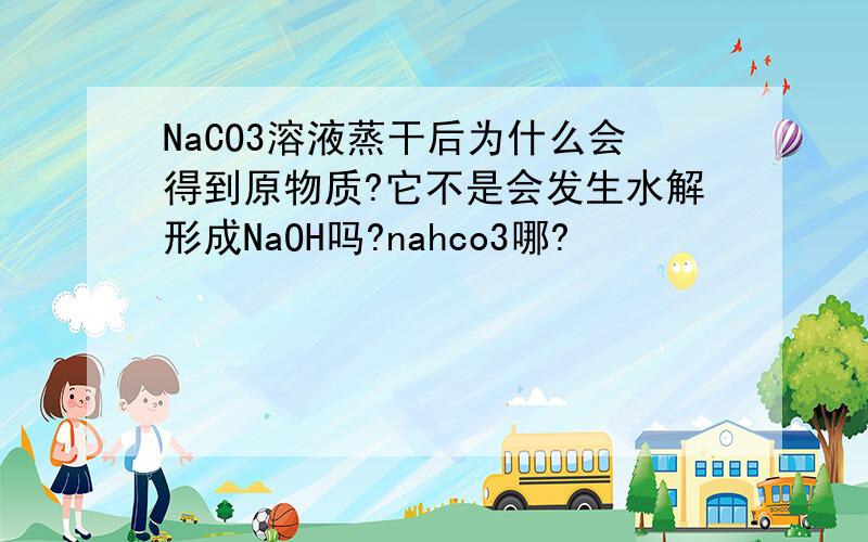 NaCO3溶液蒸干后为什么会得到原物质?它不是会发生水解形成NaOH吗?nahco3哪?