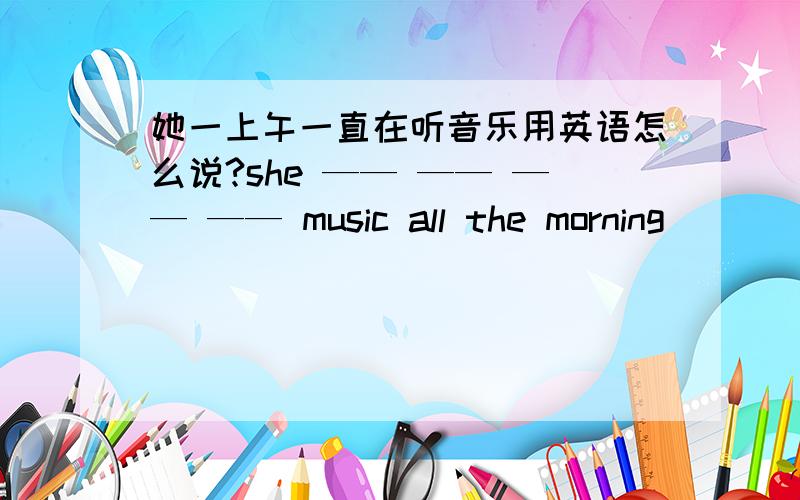 她一上午一直在听音乐用英语怎么说?she —— —— —— —— music all the morning