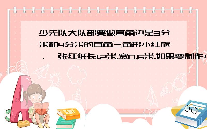 少先队大队部要做直角边是3分米和4分米的直角三角形小红旗．一张红纸长1.2米，宽0.6米，如果要制作小红旗120面，至少