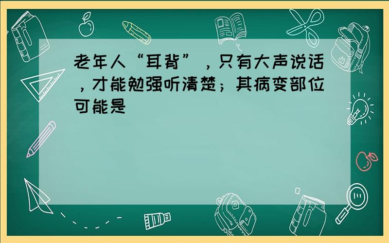 老年人“耳背”，只有大声说话，才能勉强听清楚；其病变部位可能是（　　）