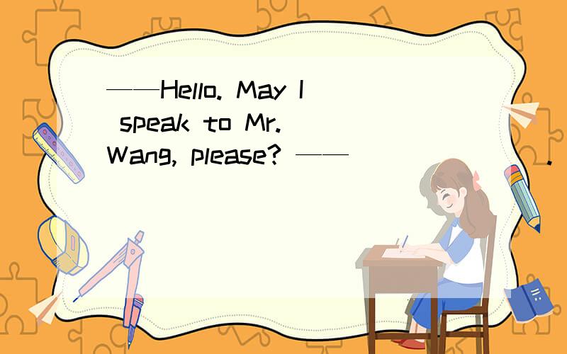 ——Hello. May I speak to Mr. Wang, please? —— _______.