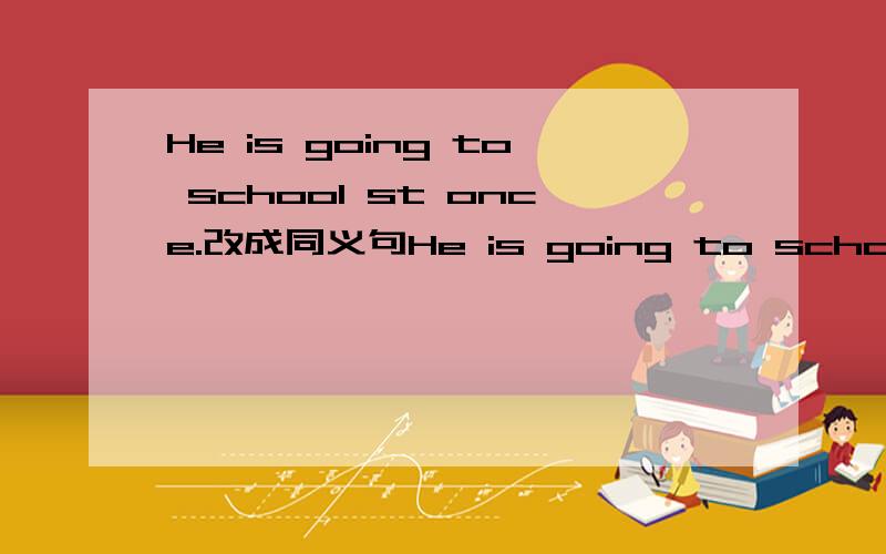 He is going to school st once.改成同义句He is going to school ___