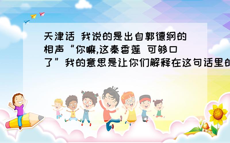 天津话 我说的是出自郭德纲的相声“你嘛,这秦香莲 可够口了”我的意思是让你们解释在这句话里的意思注意语境