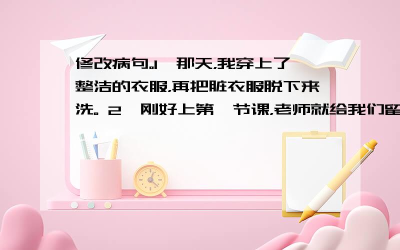 修改病句。1、那天，我穿上了整洁的衣服，再把脏衣服脱下来洗。 2、刚好上第一节课，老师就给我们留下了美好而深厚的印像。