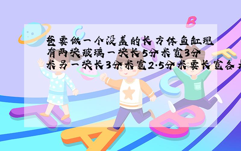 爸要做一个没盖的长方体鱼缸现有两块玻璃一块长5分米宽3分米另一块长3分米宽2.5分米要长宽各是多少的玻璃