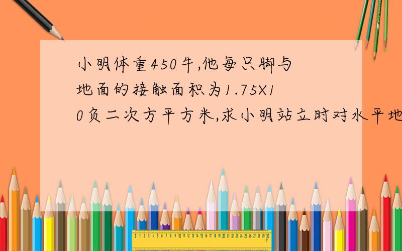 小明体重450牛,他每只脚与地面的接触面积为1.75X10负二次方平方米,求小明站立时对水平地面的压力和压强