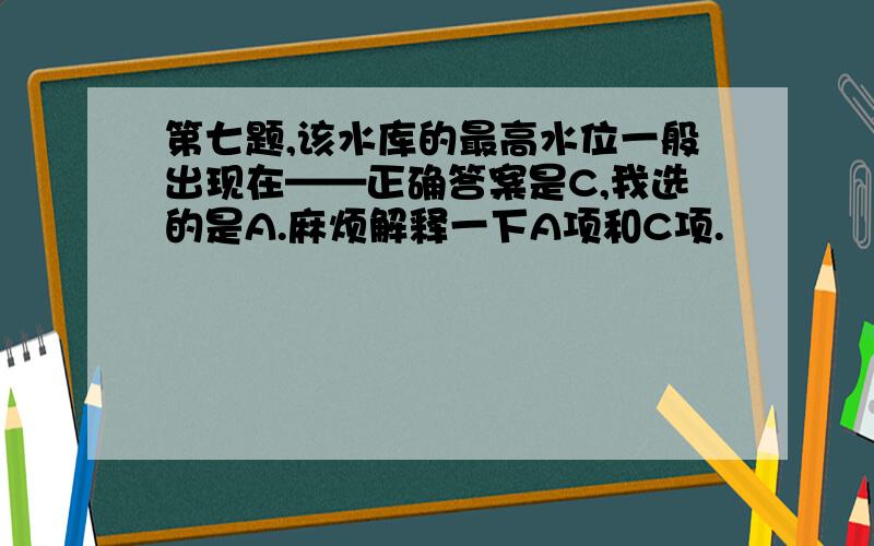 第七题,该水库的最高水位一般出现在——正确答案是C,我选的是A.麻烦解释一下A项和C项.