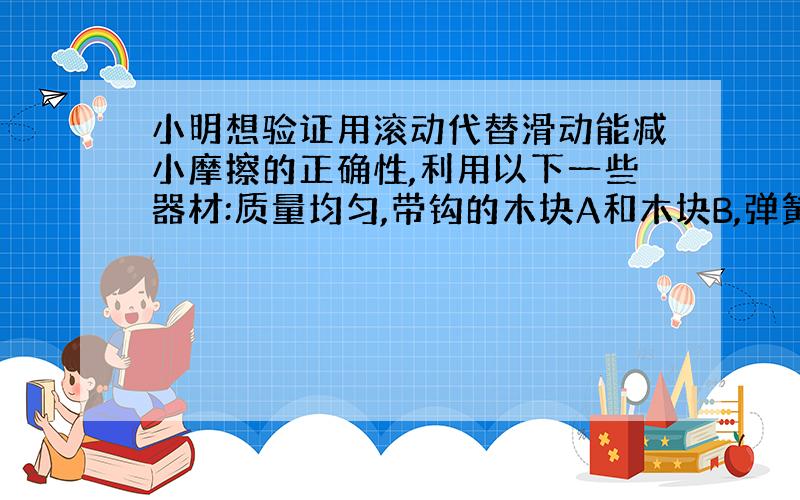 小明想验证用滚动代替滑动能减小摩擦的正确性,利用以下一些器材:质量均匀,带钩的木块A和木块B,弹簧测力计,