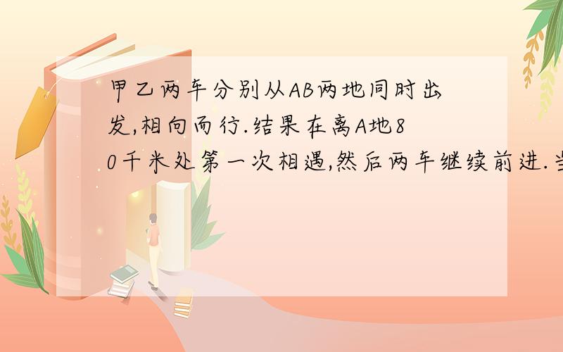 甲乙两车分别从AB两地同时出发,相向而行.结果在离A地80千米处第一次相遇,然后两车继续前进.当甲车到达B地、已车到达A