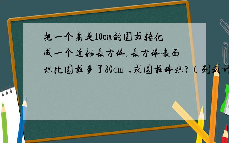 把一个高是10cm的圆柱转化成一个近似长方体,长方体表面积比圆柱多了80㎝²,求圆柱体积?（列式计算）