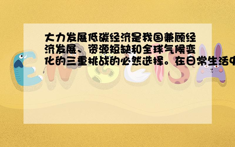 大力发展低碳经济是我国兼顾经济发展、资源短缺和全球气候变化的三重挑战的必然选择。在日常生活中，我们也要积极倡导低碳生活。