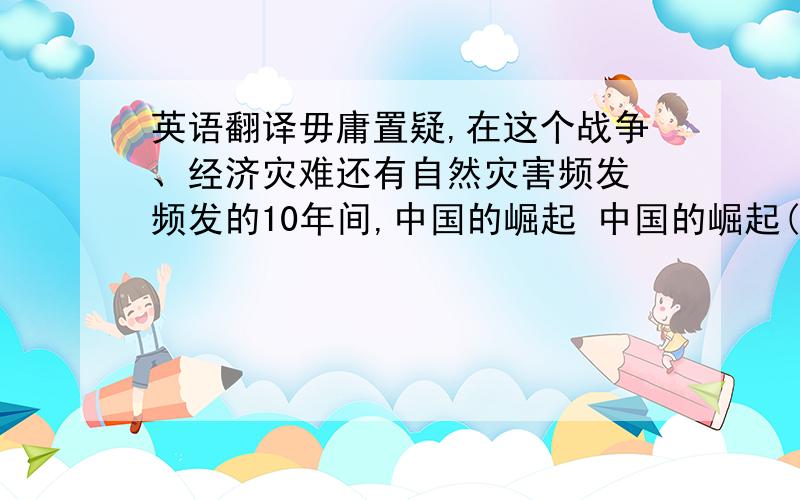 英语翻译毋庸置疑,在这个战争、经济灾难还有自然灾害频发 频发的10年间,中国的崛起 中国的崛起(rise sharply