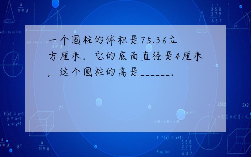 一个圆柱的体积是75.36立方厘米．它的底面直径是4厘米，这个圆柱的高是______．